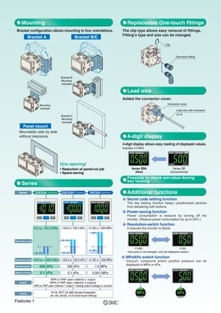 Withstand pressure
Minimum unit setting
Rated pressure range
R Secret code setting function
The key locking function keeps unauthorized persons
from tampering with buttons.
R Power-saving function
Power consumption is reduced by turning off the
monitor. (Reduce power consumption by up to 20%.)
R Resolution-switch function
It reduces the monitor to flicker.
R MPa/kPa switch function
Vacuum, compound and/or positive pressure can be
displayed in MPa or kPa.
Bracket configuration allows mounting in four orientations. The clip type allows easy removal of fittings.
Fitting’s type and size can be changed.
Series
–0.100 to 1.000 MPa
1 MPa
0
–0.1MPa
(–100 kPa)
ISE30A (positive)
0.0 to –101.0 kPa
–101 kPa
0
ZSE30A (vacuum)
–100.0 to 100.0 kPa
–100 kPa
100 kPa
0
ZSE30AF (compound)
0.001 MPa
0.1 kPa
500 kPa
500 kPa
0.1 kPa
NPN or PNP open collector 1 output
NPN or PNP open collector 2 outputs
NPN or PNP open collector 1 output + Analog output (voltage or current)
Output
R1/8, NPT1/8 (M5 female threaded)
ø4, ø6, ø5/32, ø1/4 One-touch fittings
Piping
Set pressure range –0.105 to 1.050 MPa
–105.0 to 105.0 kPa
10.0 to –105.0 kPa
Bracket A Bracket B/C
Mounting
example
Bracket B
Mounting
example
Bracket C
Mounting
example
Panel mount
Mountable side by side
without clearance
One opening!
• Reduction of panel-cut job
• Space-saving
Replaceable One-touch fittings
Added the connector cover.
4-digit display allows easy reading of displayed values.
Example: 0.5 MPa
Lead wire
4-digit display
Additional functions
One-touch fitting
Clip
Lead wire with connector
(2 m)
Connector cover
Mounting
Series
1.5 MPa
Possible to check set-value during
key locking
Series 30A
(New)
Series 30
(Conventional)
(Accuracy is not changed, only the displayed values.)
1/1000 1/100
Features 1
 