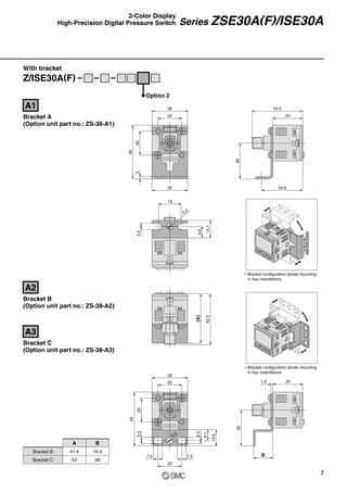 ∗ Bracket configuration allows mounting
in four orientations.
∗ Bracket configuration allows mounting
in four orientations.
With bracket
30
20
20
45
2
30
19
5.2
5.2
9.6
14.7
30
34.6
25
42.5
(A)
Bracket C
(Option unit part no.: ZS-38-A3)
A3
20
30
20
45
5.5
7.5
20
7.2
5.2
9.1
13.6
5.2
B
30
1.6 25
Z/ISE30A(F)
Option 2
Bracket A
(Option unit part no.: ZS-38-A1)
A1
Bracket B
(Option unit part no.: ZS-38-A2)
A2
42.5
7
Series ZSE30A(F)/ISE30A
2-Color Display
High-Precision Digital Pressure Switch
Bracket B
Bracket C
A
41.4
53
B
16.4
28
 