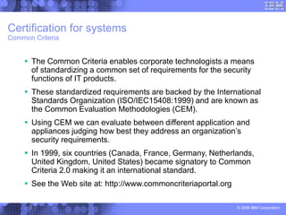 © 2006 IBM Corporation
Certification for systems
Common Criteria
 The Common Criteria enables corporate technologists a means
of standardizing a common set of requirements for the security
functions of IT products.
 These standardized requirements are backed by the International
Standards Organization (ISO/IEC15408:1999) and are known as
the Common Evaluation Methodologies (CEM).
 Using CEM we can evaluate between different application and
appliances judging how best they address an organization’s
security requirements.
 In 1999, six countries (Canada, France, Germany, Netherlands,
United Kingdom, United States) became signatory to Common
Criteria 2.0 making it an international standard.
 See the Web site at: http://www.commoncriteriaportal.org
 