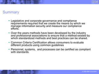 © 2006 IBM Corporation
Summary
 Legislative and corporate governance and compliance
requirements required that we create the means by which we
manage information security and measure our compliance
efforts.
 Over the years methods have been developed by the industry
and professional associations to ensure that a method existed by
which standardized methods and best practices can be shared.
 Common Criteria Certification allows consumers to evaluate
different products using common guidelines
 Personnel, systems, and processes can be certified as compliant
with standards
 