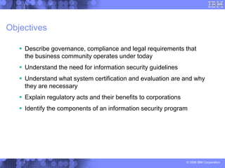 © 2006 IBM Corporation
Objectives
 Describe governance, compliance and legal requirements that
the business community operates under today
 Understand the need for information security guidelines
 Understand what system certification and evaluation are and why
they are necessary
 Explain regulatory acts and their benefits to corporations
 Identify the components of an information security program
 