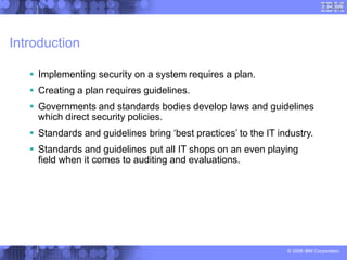 © 2006 IBM Corporation
Introduction
 Implementing security on a system requires a plan.
 Creating a plan requires guidelines.
 Governments and standards bodies develop laws and guidelines
which direct security policies.
 Standards and guidelines bring ‘best practices’ to the IT industry.
 Standards and guidelines put all IT shops on an even playing
field when it comes to auditing and evaluations.
 
