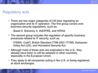 © 2006 IBM Corporation
Regulatory acts
 There are two major categories of US laws regulating an
organization and its IT operation. The first group covers core
business security regulations, such as:
–Basel II, Solvency II, IAS/IFRS, and HIPAA.
 The second group includes the regulation of specific business
processes related to IT security, such as:
–FISMA, CobIT, British Standard 7799 (ISO 17799), Sarbanes-
Oxley Act (US), and Homeland Security Act.
 Although most of these acts are originated in the U.S., they
already have been or will be adopted in other countries,
especially in the European Union.
 They apply to all companies acting in the U.S. or being registered
at stock exchanges.
 