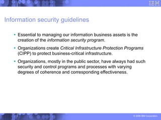 © 2006 IBM Corporation
Information security guidelines
 Essential to managing our information business assets is the
creation of the information security program.
 Organizations create Critical Infrastructure Protection Programs
(CIPP) to protect business-critical infrastructure.
 Organizations, mostly in the public sector, have always had such
security and control programs and processes with varying
degrees of coherence and corresponding effectiveness.
 