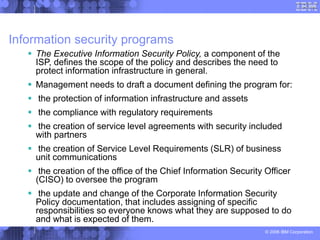 © 2006 IBM Corporation
Information security programs
 The Executive Information Security Policy, a component of the
ISP, defines the scope of the policy and describes the need to
protect information infrastructure in general.
 Management needs to draft a document defining the program for:
 the protection of information infrastructure and assets
 the compliance with regulatory requirements
 the creation of service level agreements with security included
with partners
 the creation of Service Level Requirements (SLR) of business
unit communications
 the creation of the office of the Chief Information Security Officer
(CISO) to oversee the program
 the update and change of the Corporate Information Security
Policy documentation, that includes assigning of specific
responsibilities so everyone knows what they are supposed to do
and what is expected of them.
 