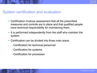 © 2006 IBM Corporation
System certification and evaluation
 Certification involves assessment that all the prescribed
measures and controls are in place and that qualified people
have technical responsibility for maintaining them.
 It is performed independently from the staff who maintain the
system.
 Certification can be divided into three main areas
–Certification for technical personnel
–Certification for systems
–Certification for processes
 