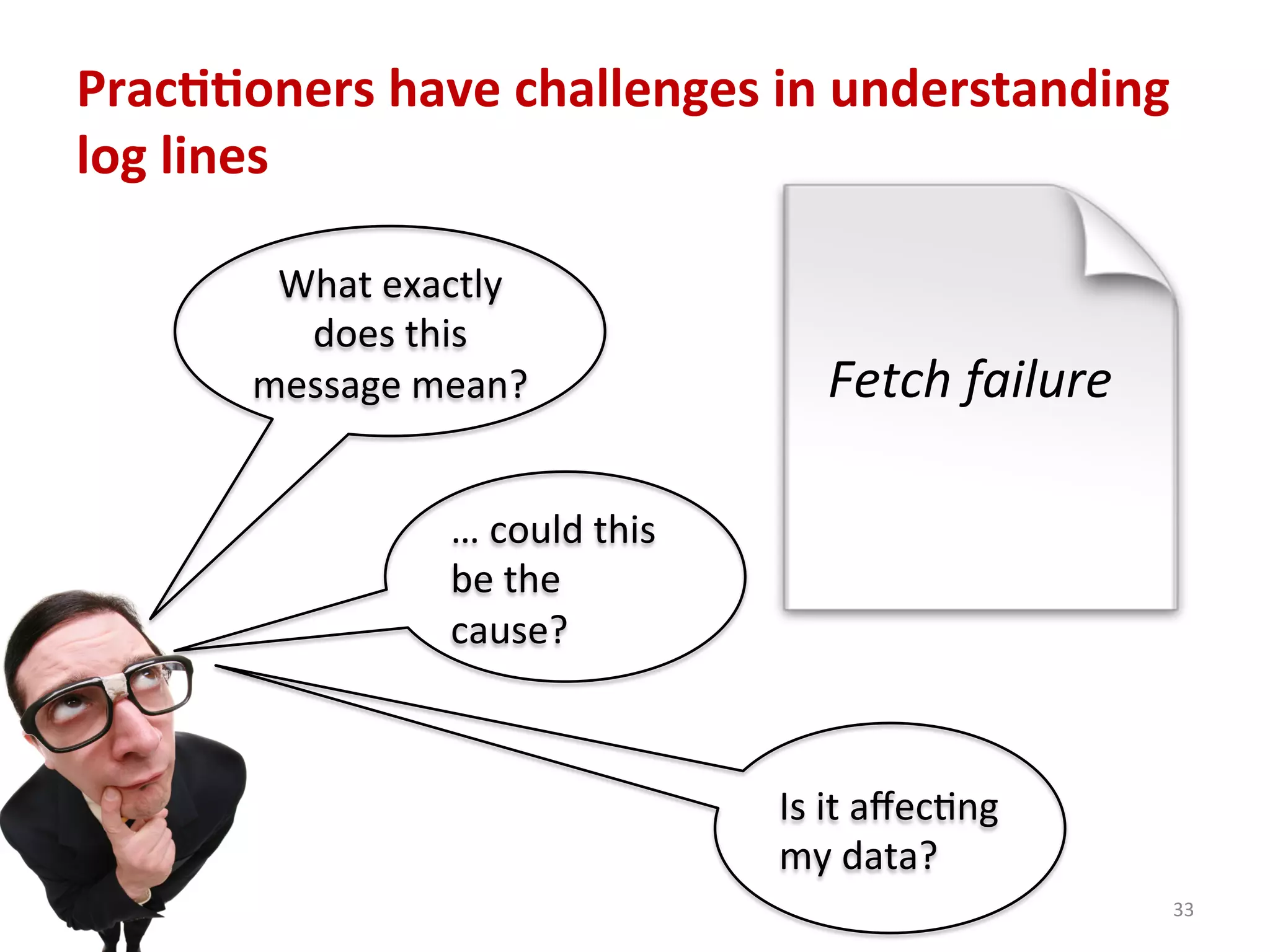 Prac77oners	
  have	
  challenges	
  in	
  understanding	
  
log	
  lines	
  
33	
  
Fetch	
  failure	
  
What	
  exactly	
  
does	
  this	
  
message	
  mean?	
  
…	
  could	
  this	
  
be	
  the	
  
cause?	
  
Is	
  it	
  aﬀecCng	
  
my	
  data?	
  
 