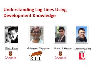1	
  
Understanding	
  Log	
  Lines	
  Using	
  
Development	
  Knowledge	
  
Ahmed	
  E.	
  Hassan	
  
Meiyappan	
  Nagappan	
  
Weiyi	
  Shang	
   	
  Zhen	
  Ming	
  Jiang	
  
 