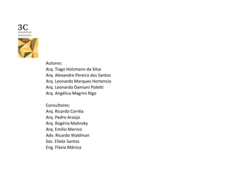 Autores:
Arq. Tiago Holzmann da Silva
Arq. Alexandre Pereira dos Santos
Arq. Leonardo Marques Hortencio
Arq. Leonardo Damiani Poletti
Arq. Angélica Magrini Rigo
Consultores:
Arq. Ricardo Corrêa
Arq. Pedro Araújo
Arq. Rogério Malinsky
Arq. Emílio Merino
Adv. Ricardo Waldman
Soc. Eliete Santos
Eng. Flávia Mânica
 