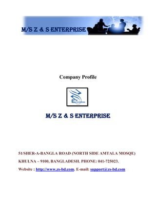 M/s Z & S Enterprise
Company Profile
M/s Z & S Enterprise
51/SHER-A-BANGLA ROAD (NORTH SIDE AMTALA MOSQE)
KHULNA – 9100, BANGLADESH. PHONE: 041-725023.
Website : http://www.zs-bd.com. E-mail: support@zs-bd.com
 