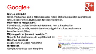 Kiknek ajánljuk?
Olyan márkáknak, akik a főbb közösségi é徱 platformokon jelen szeretnének
lenni, bloggereknek, B2B piacon tevékenykedőknek.
Mit érdemes megosztani?
Formálisabb, professzionálisabb tartalmat, mint a Facebookon
Mivel Google termék, ezért érdemes odafigyelni a kulcsszavakra és a
keresőoptimalizálásra
Milyen gyakran javasolt posztolni?
Naponta 1-2 alkalommal, de legalább heti 4x
Hasznos eszközök
Bloggereknek Google Authorship
Hirdetések
Google Adwordsbe van integrálva
Google+
 
