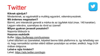 Twitter
Kiknek ajánljuk?
Mindenkinek, az egyénektől a multikig egyaránt, véleményvezérek.
Mit érdemes megosztani?
Bármit, ami interakciót generál a márka és az ügyfelek közt (max. 140 karakter).
Legyen releváns, személyes és rövid az üzenet!
Milyen gyakran javasolt posztolni?
Naponta többször is
Hasznos eszközök
Buffer: https://bufferapp.com/business
Lehet időzíteni az üzeneteket, képeket benne több platformra is, így lehetőség van
rá, hogy nemzetközi szinten eltérő időben posztoljon az ember, anélkül, hogy 0-24
órában dolgozna.
Lehet-e rajta hirdetni?
Lehet. https://ads.twitter.com/login
 
