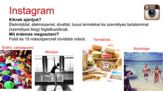 Instagram
Kiknek ajánljuk?
Életmóddal, élelmiszerrel, divattal, luxus termékkel és személyes tartalommal
(személyes blog) foglalkozóknak
Mit érdemes megosztani?
Fotót és 15 másodpercnél rövidebb videót.
BackstageÉlethű, valóságszerű
Művészi
Termékfotó
 