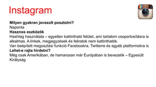 Milyen gyakran javasolt posztolni?
Naponta
Hasznos eszközök
Hashtag használata – egyetlen kattintható felület, ami tartalom csoportosításra is
alkalmas. A linkek, megjegyzések és feliratok nem kattinthatók.
Van beépített megosztási funkció Facebookra, Twitterre és egyéb platformokra is
Lehet-e rajta hirdetni?
Még csak Amerikában, de hamarosan már Európában is bevezetik – Egyesült
Királyság
Instagram
 