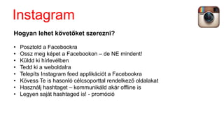 Hogyan lehet követőket szerezni?
• Posztold a Facebookra
• Ossz meg képet a Facebookon – de NE mindent!
• Küldd ki hírlevélben
• Tedd ki a weboldalra
• Telepíts Instagram feed applikációt a Facebookra
• Kövess Te is hasonló célcsoporttal rendelkező oldalakat
• Használj hashtaget – kommunikáld akár offline is
• Legyen saját hashtaged is! - promóció
Instagram
 