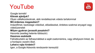 YouTube
Google termék!
Kiknek ajánljuk?
Olyan vállalkozásoknak, akik rendelkeznek videós tartalommal
Mit érdemes megosztani?
Imázsfilmet, backstage videókat, előadásokat, érdekes szakmai anyagot vagy
videóüzenetet
Milyen gyakran javasolt posztolni?
Havonta (esetleg hetente többször)
Hasznos eszközök
Feliratkoztatni az felhasználókat a saját csatornánkra, vagy elhelyezni linket, és
a honlapra vezetni őket.
Lehet-e rajta hirdetni?
Igen, a Google Adwords rendszerén keresztül
 