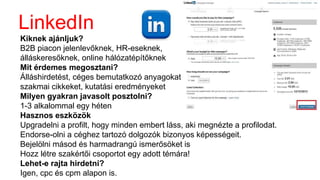 LinkedIn
Kiknek ajánljuk?
B2B piacon jelenlevőknek, HR-eseknek,
álláskeresőknek, online hálózatépítőknek
Mit érdemes megosztani?
Álláshirdetést, céges bemutatkozó anyagokat,
szakmai cikkeket, kutatási eredményeket
Milyen gyakran javasolt posztolni?
1-3 alkalommal egy héten
Hasznos eszközök
Upgradelni a profilt, hogy minden embert láss, aki megnézte a profilodat.
Endorse-olni a céghez tartozó dolgozók bizonyos képességeit.
Bejelölni másod és harmadrangú ismerősöket is
Hozz létre szakértői csoportot egy adott témára!
Lehet-e rajta hirdetni?
Igen, cpc és cpm alapon is.
 