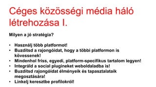 Céges közösségi é徱 háló
létrehozása I.
Milyen a jó stratégia?
• Használj több platformot!
• Buzdítsd a rajongóidat, hogy a többi platformon is
kövessenek!
• Mindenhol friss, egyedi, platform-specifikus tartalom legyen!
• Integráld a social plugineket weboldaladba is!
• Buzdítsd rajongóidat élményeik és tapasztalataik
megosztására!
• Linkelj keresztbe profilokról!
 