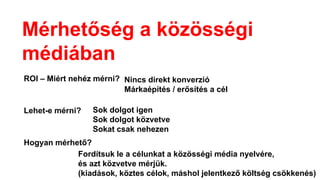 Mérhetőség a közösségi
médiában
ROI – Miért nehéz mérni? Nincs direkt konverzió
Márkaépítés / erősítés a cél
Lehet-e mérni? Sok dolgot igen
Sok dolgot közvetve
Sokat csak nehezen
Hogyan mérhető?
Fordítsuk le a célunkat a közösségi é徱 nyelvére,
és azt közvetve mérjük.
(kiadások, köztes célok, máshol jelentkező költség csökkenés)
 