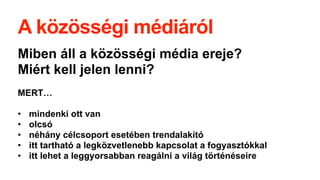 A közösségi médiáról
Miben áll a közösségi é徱 ereje?
Miért kell jelen lenni?
MERT…
• mindenki ott van
• olcsó
• néhány célcsoport esetében trendalakító
• itt tartható a legközvetlenebb kapcsolat a fogyasztókkal
• itt lehet a leggyorsabban reagálni a világ történéseire
 
