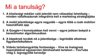 Mi a tanulság?
1. A közösségi médián való jelenlét nem választási lehetőség –
minden vállalkozásnak integrálnia kell a marketing stratégiájába
2. A mobil jelentősége egyre nagyobb – egyre több a csak mobilon
használható app
3. A Google+-t komolyabban kell venni – egyre jobban beépül a
keresőmotor algoritmusában
4. A képeknek tovább nő a jelentősége – leginkább alkalmas
figyelemfelkeltésre
5. Videós tartalomgyártás fontossága - Vine és Instagram
használatával egyszerűen létrehozható tartalom – YouTube a
világ 2. legnagyobb keresője
 