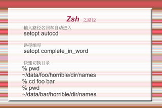 Zsh   之路径
输入路径名回车自动进入
setopt autocd
路径缩写
setopt complete_in_word
快速切换目录
% pwd
~/data/foo/horrible/dir/names
% cd foo bar
% pwd
~/data/bar/horrible/dir/names
 