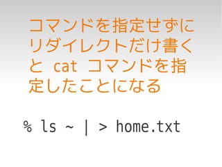 コマンドを指定せずに
リダイレクトだけ書く
と cat コマンドを指
定したことになる

% ls ~ | > home.txt
 