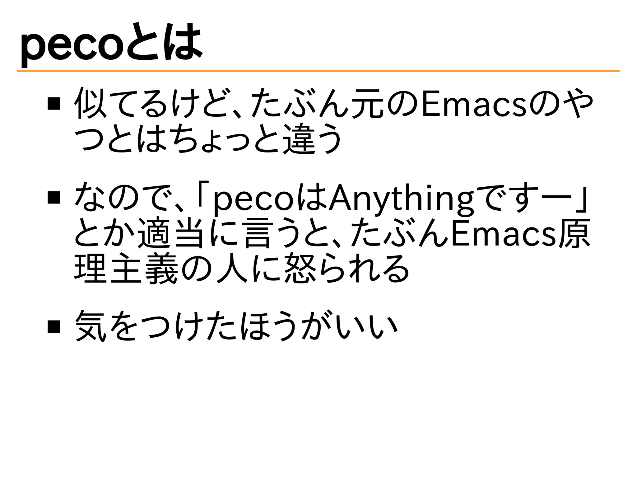 pecoとは 
似てるけど、たぶん元のEmacsのや 
つとはちょっと違う 
なので、「pecoはAnythingですー」 
とか適当に言うと、たぶんEmacs原 
理主義の人に怒られる 
気をつけたほうがいい 
 