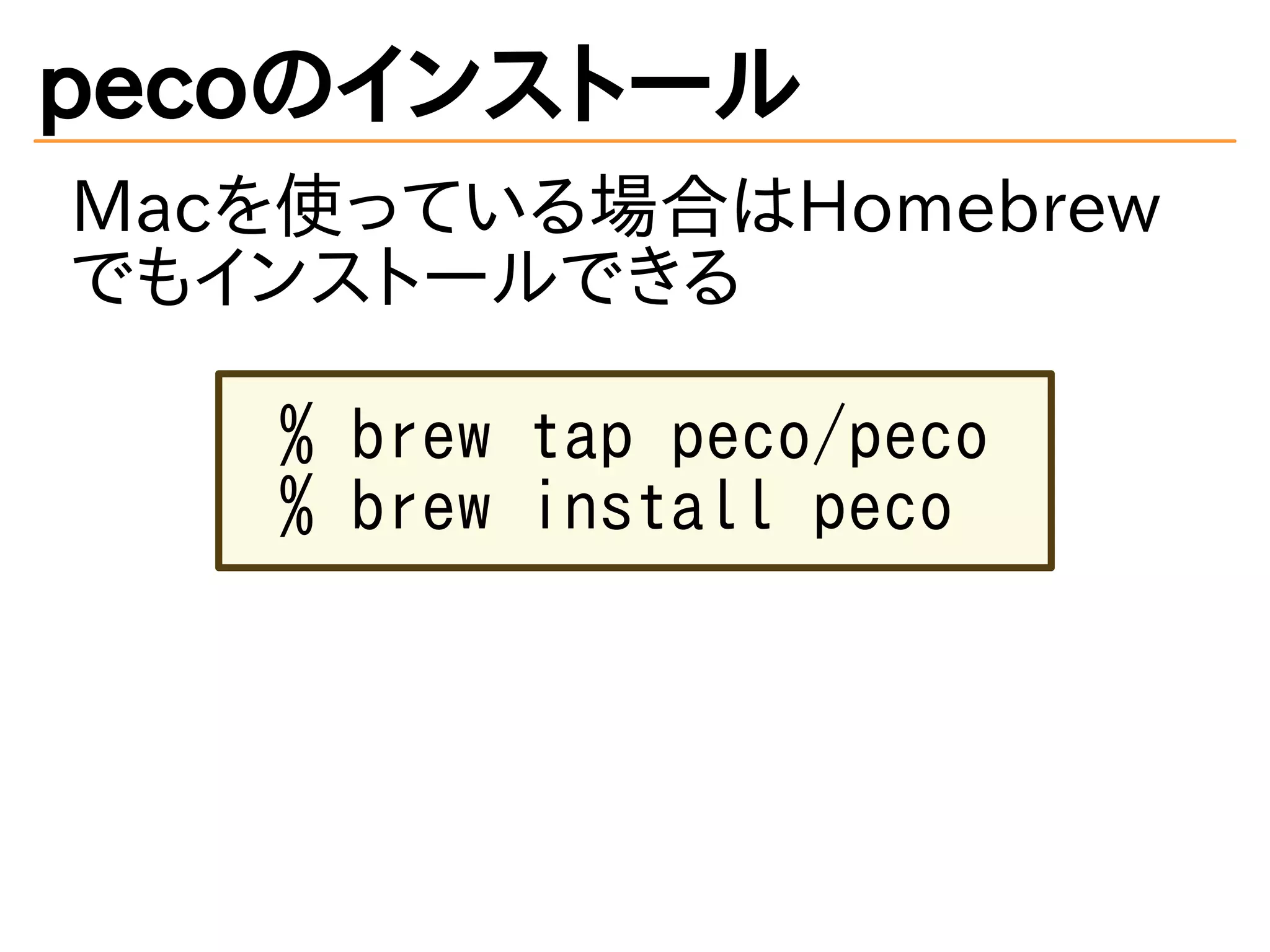 pecoのインストール 
Macを使っている場合はHomebrew 
でもインストールできる 
% brew tap peco/peco 
% brew install peco 
 