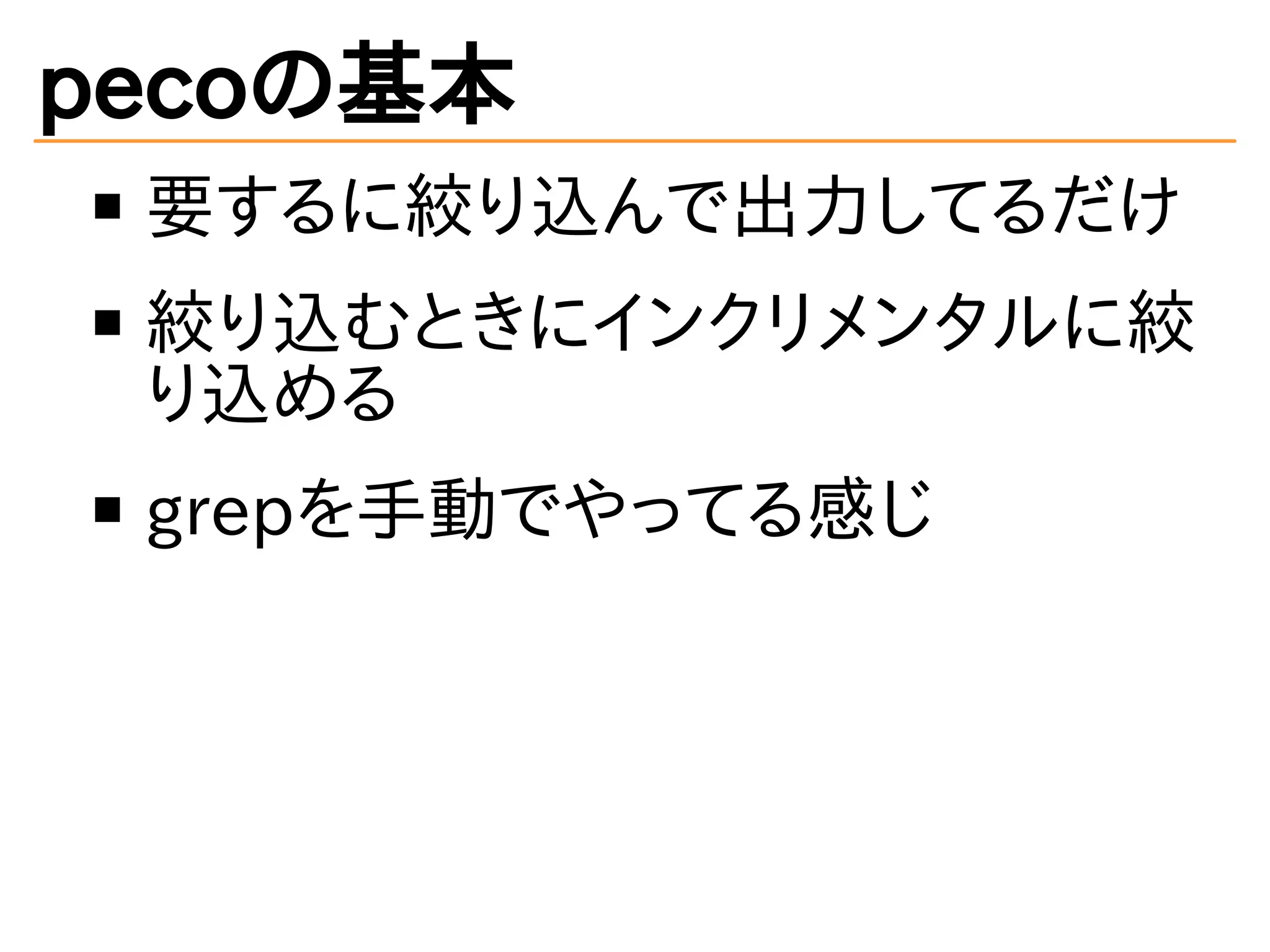 pecoの基本 
要するに絞り込んで出力してるだけ 
絞り込むときにインクリメンタルに絞 
り込める 
grepを手動でやってる感じ 
 