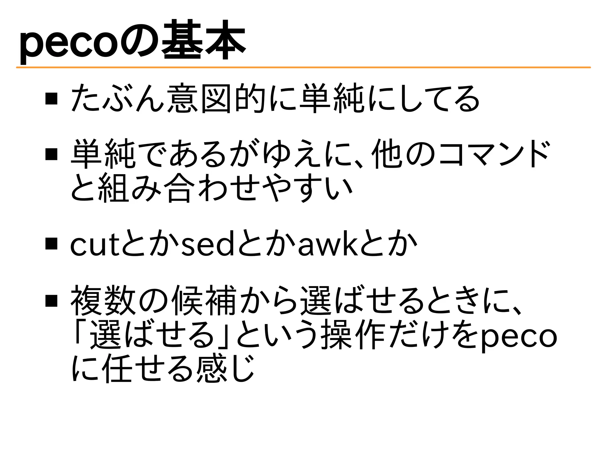 pecoの基本 
たぶん意図的に単純にしてる 
単純であるがゆえに、他のコマンド 
と組み合わせやすい 
cutとかsedとかawkとか 
複数の候補から選ばせるときに、 
「選ばせる」という操作だけをpeco 
に任せる感じ 
 