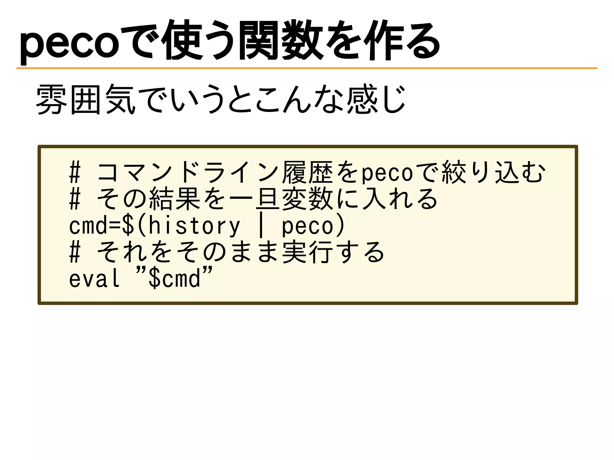 pecoで使う関数を作る 
雰囲気でいうとこんな感じ 
# コマンドライン履歴をpecoで絞り込む 
# その結果を一旦変数に入れる 
cmd=$(history | peco) 
# それをそのまま実行する 
eval "$cmd" 
 