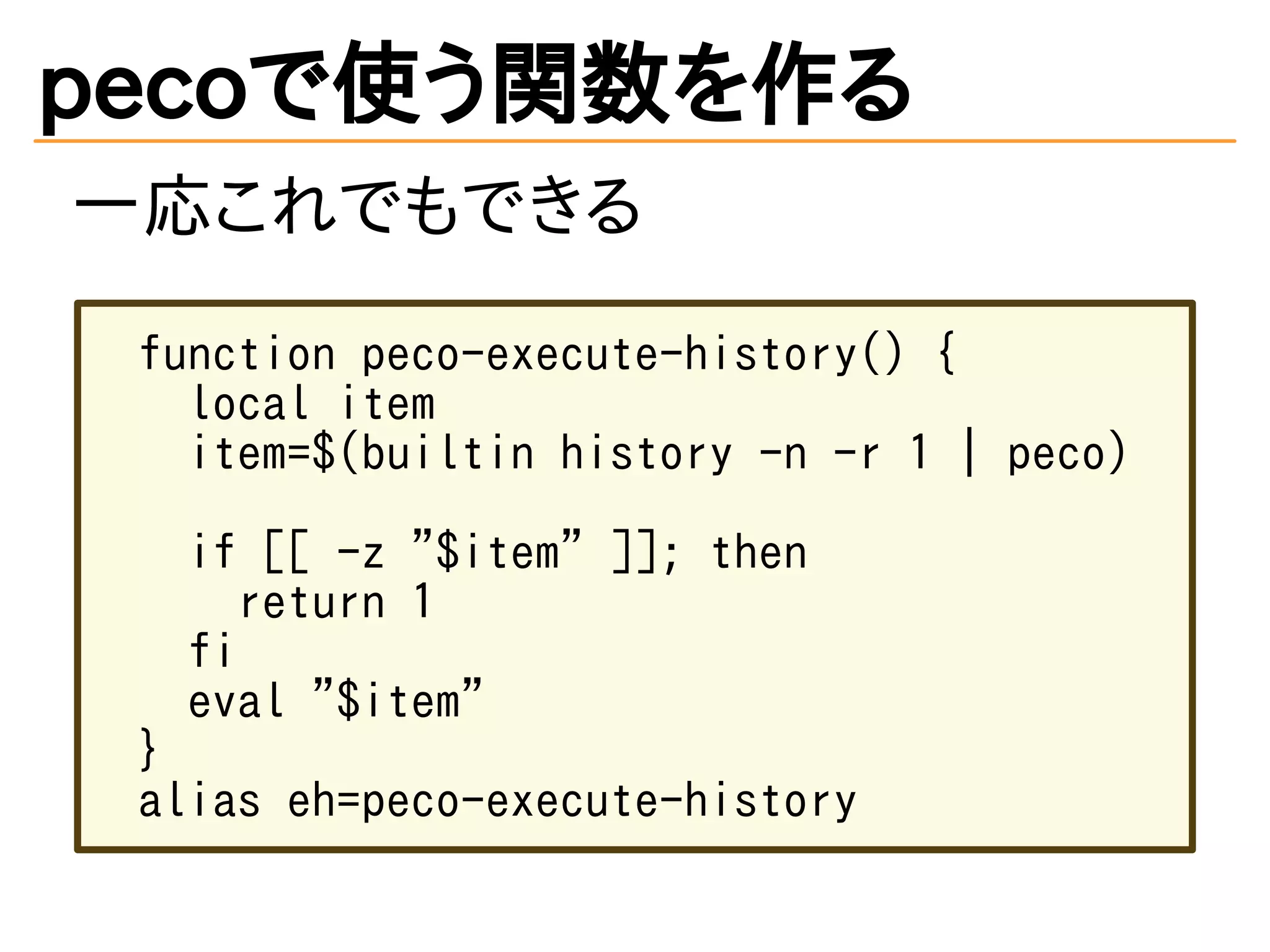pecoで使う関数を作る 
一応これでもできる 
function peco-execute-history() { 
local item 
item=$(builtin history -n -r 1 | peco) 
if [[ -z "$item" ]]; then 
return 1 
fi 
eval "$item" 
} 
alias eh=peco-execute-history 
 