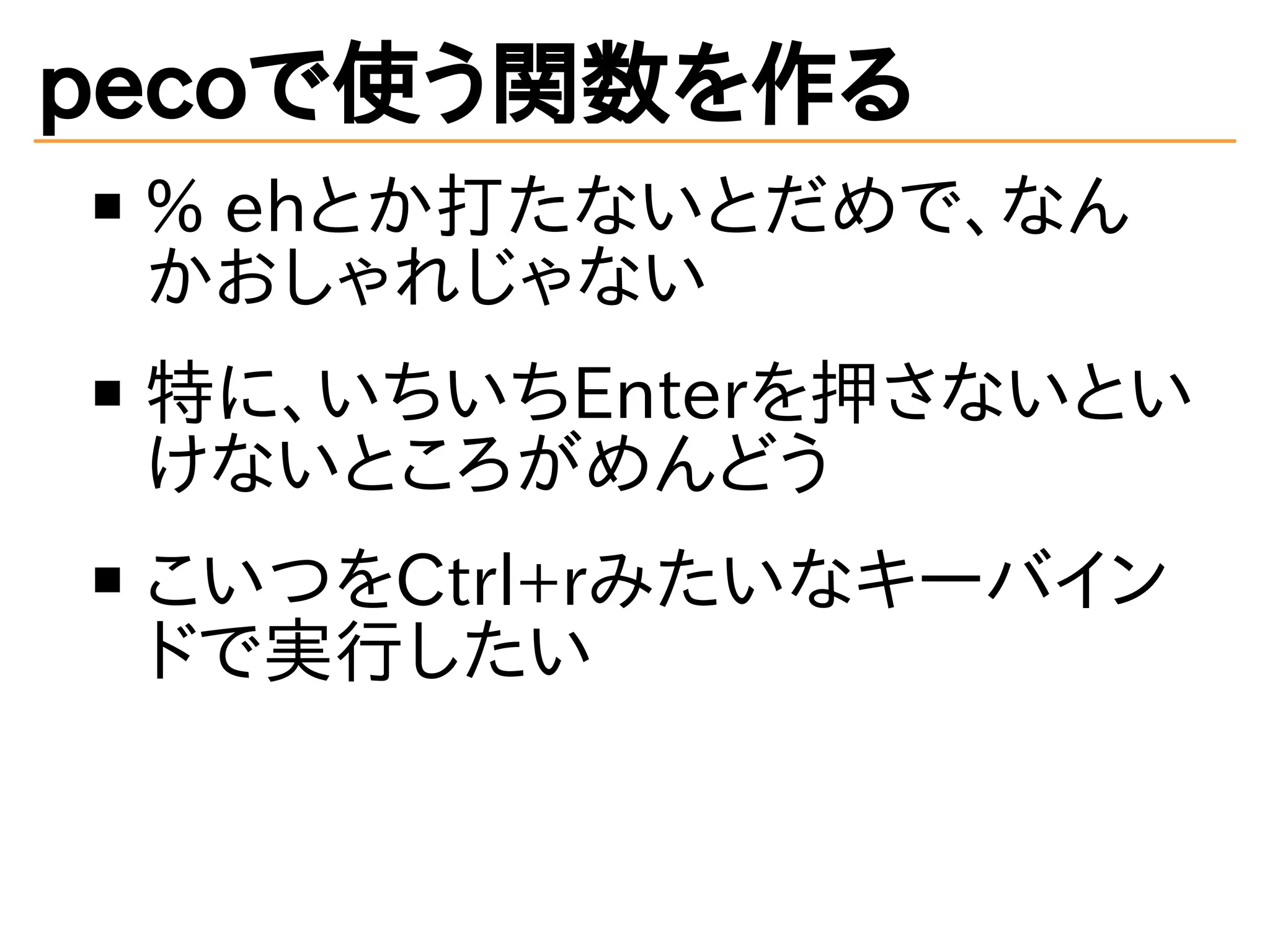pecoで使う関数を作る 
% ehとか打たないとだめで、なん 
かおしゃれじゃない 
特に、いちいちEnterを押さないとい 
けないところがめんどう 
こいつをCtrl+rみたいなキーバイン 
ドで実行したい 
 