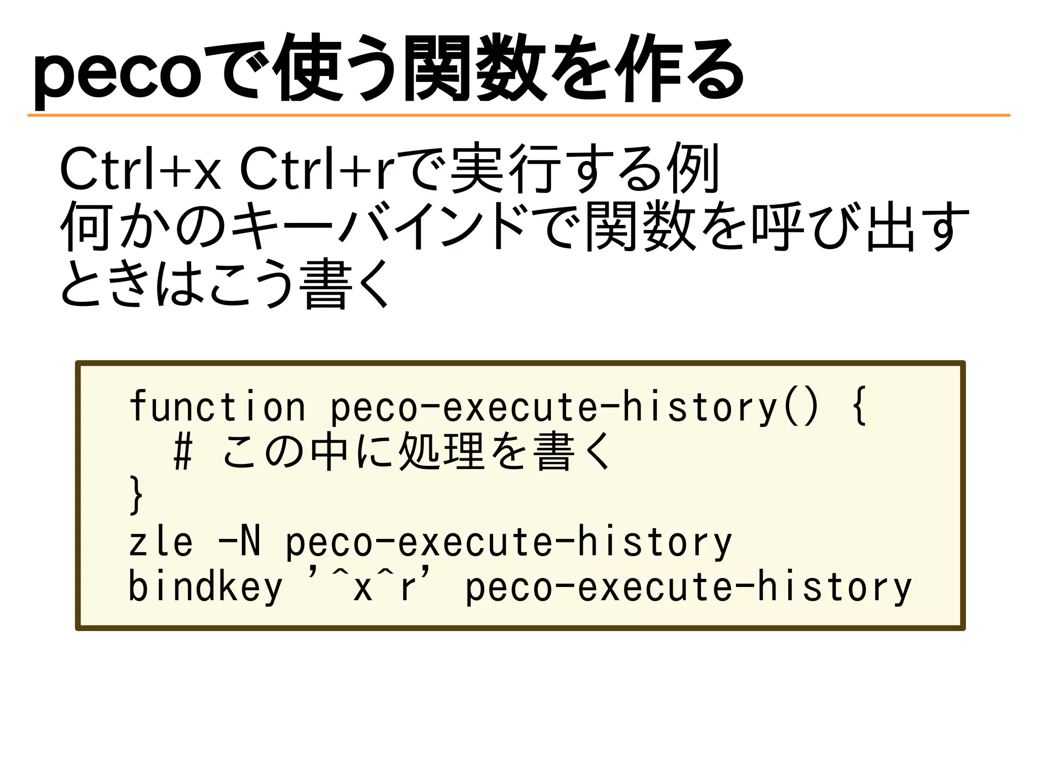 pecoで使う関数を作る 
Ctrl+x Ctrl+rで実行する例 
何かのキーバインドで関数を呼び出す 
ときはこう書く 
function peco-execute-history() { 
# この中に処理を書く 
} 
zle -N peco-execute-history 
bindkey '^x^r' peco-execute-history 
 