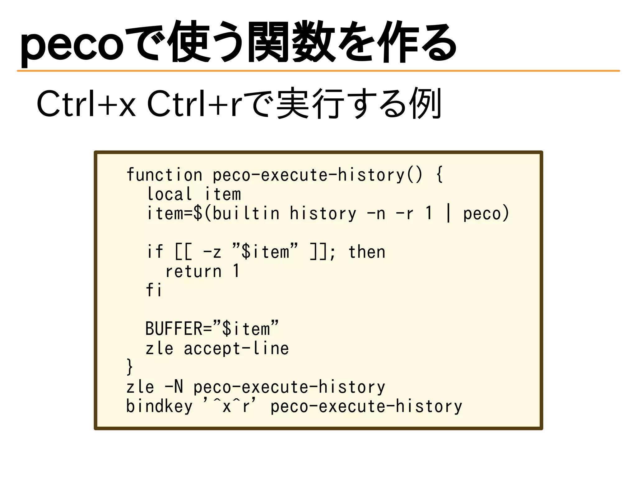 pecoで使う関数を作る 
Ctrl+x Ctrl+rで実行する例 
function peco-execute-history() { 
local item 
item=$(builtin history -n -r 1 | peco) 
if [[ -z "$item" ]]; then 
return 1 
fi 
BUFFER="$item" 
zle accept-line 
} 
zle -N peco-execute-history 
bindkey '^x^r' peco-execute-history 
 