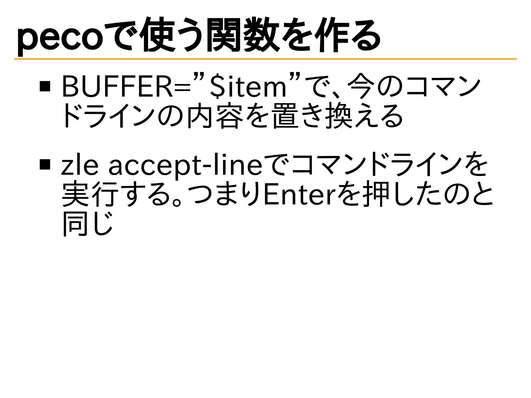pecoで使う関数を作る 
BUFFER=”$item”で、今のコマン 
ドラインの内容を置き換える 
zle accept-lineでコマンドラインを 
実行する。つまりEnterを押したのと 
同じ 
 