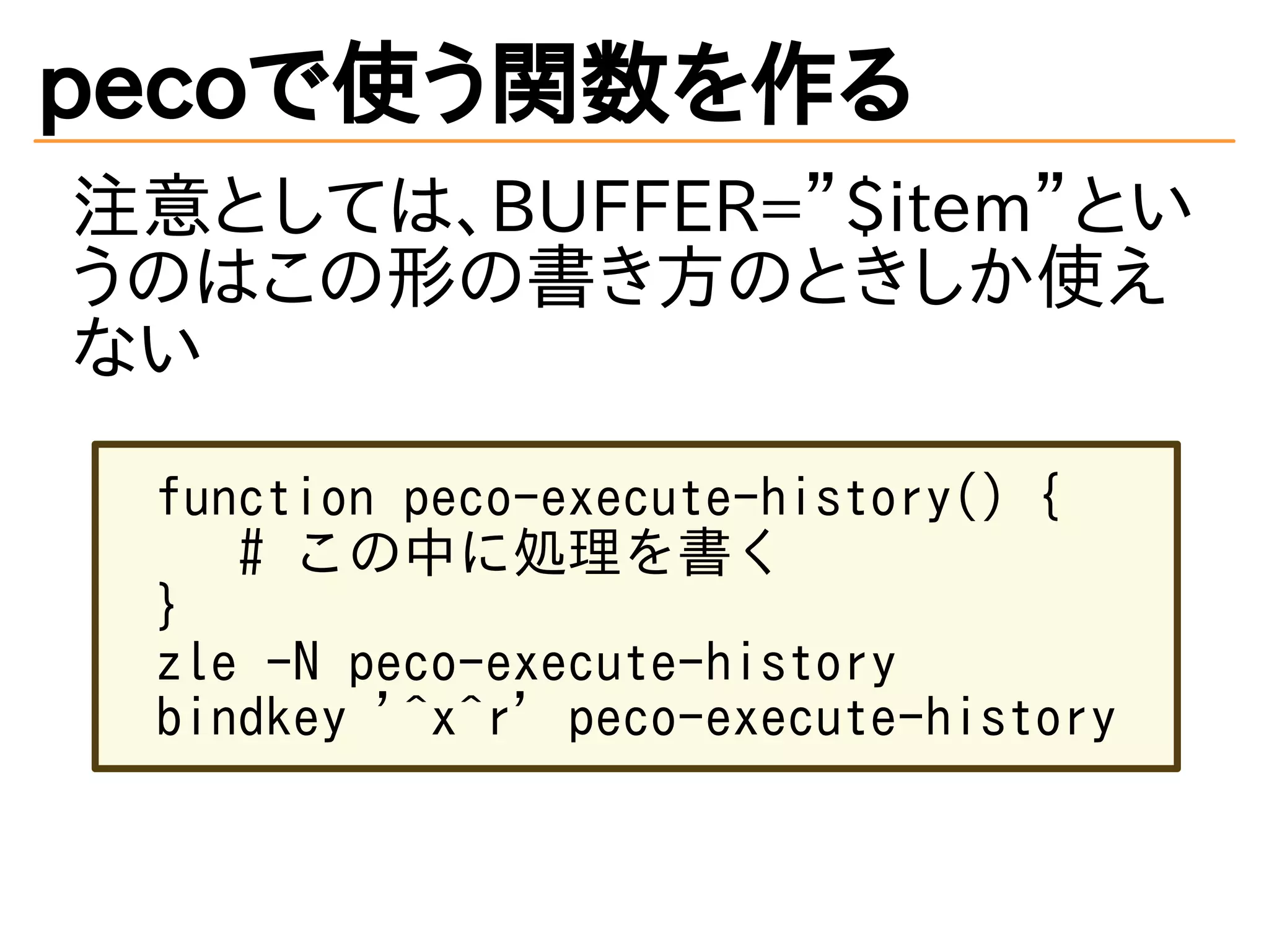 pecoで使う関数を作る 
注意としては、BUFFER=”$item”とい 
うのはこの形の書き方のときしか使え 
ない 
function peco-execute-history() { 
# この中に処理を書く 
} 
zle -N peco-execute-history 
bindkey '^x^r' peco-execute-history 
 