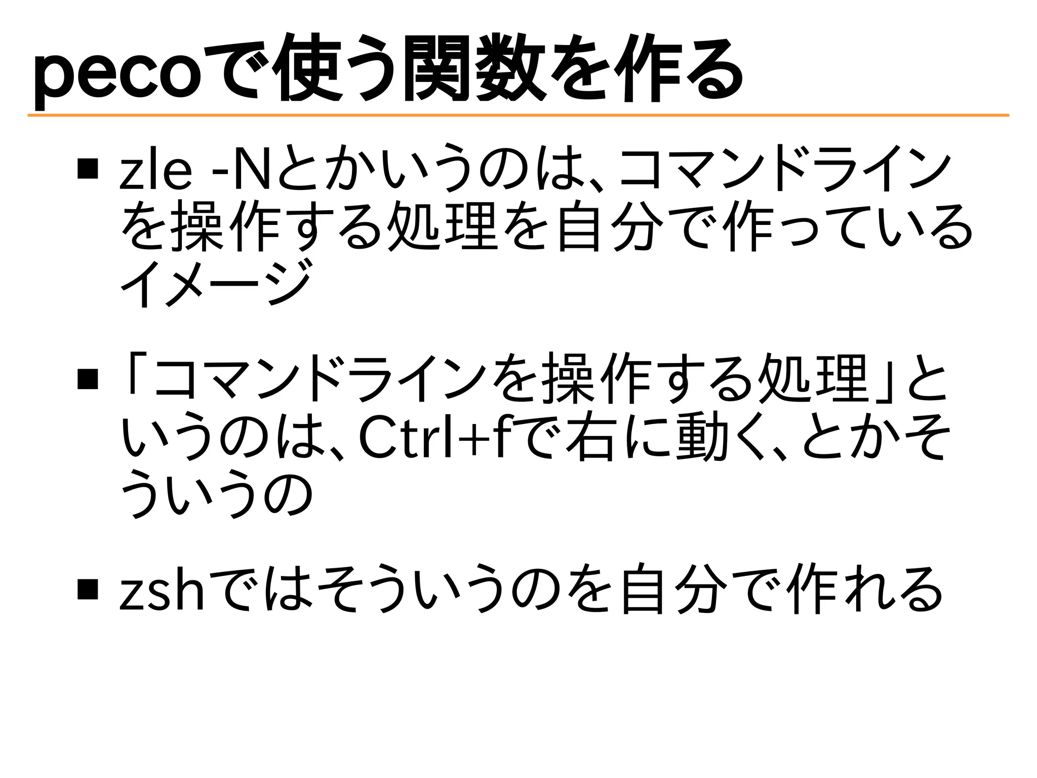 pecoで使う関数を作る 
zle -Nとかいうのは、コマンドライン 
を操作する処理を自分で作っている 
イメージ 
「コマンドラインを操作する処理」と 
いうのは、Ctrl+fで右に動く、とかそ 
ういうの 
zshではそういうのを自分で作れる 
 