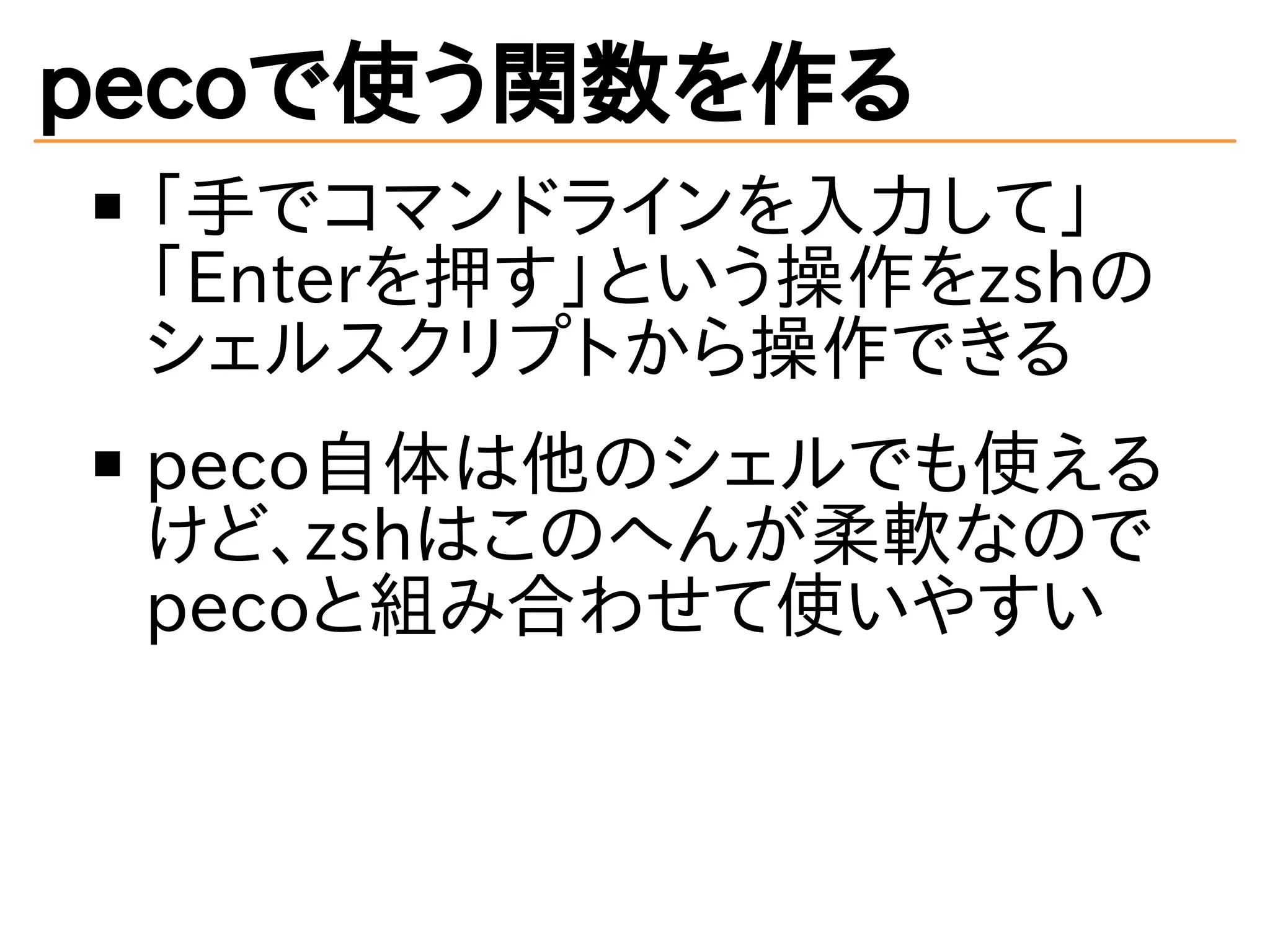 pecoで使う関数を作る 
「手でコマンドラインを入力して」 
「Enterを押す」という操作をzshの 
シェルスクリプトから操作できる 
peco自体は他のシェルでも使える 
けど、zshはこのへんが柔軟なので 
pecoと組み合わせて使いやすい 
 