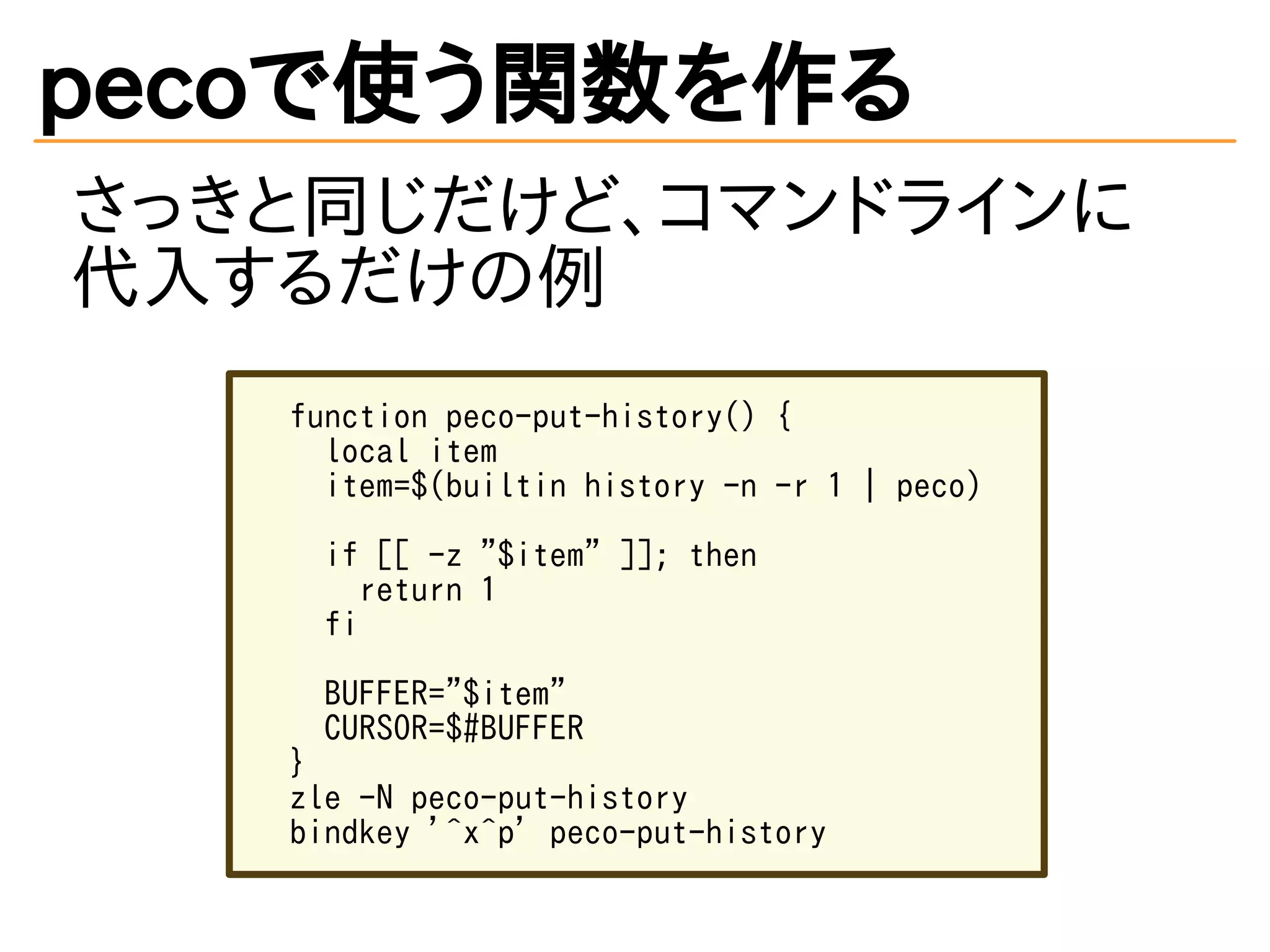 pecoで使う関数を作る 
さっきと同じだけど、コマンドラインに 
代入するだけの例 
function peco-put-history() { 
local item 
item=$(builtin history -n -r 1 | peco) 
if [[ -z "$item" ]]; then 
return 1 
fi 
BUFFER="$item" 
CURSOR=$#BUFFER 
} 
zle -N peco-put-history 
bindkey '^x^p' peco-put-history 
 