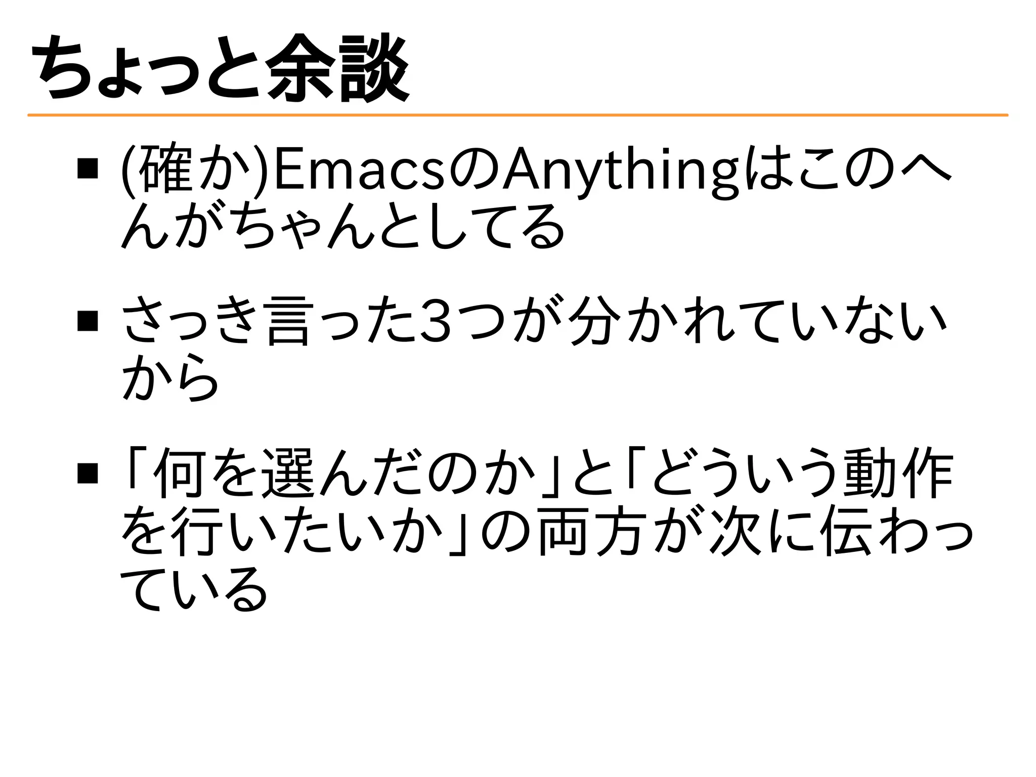 ちょっと余談 
(確か)EmacsのAnythingはこのへ 
んがちゃんとしてる 
さっき言った3つが分かれていない 
から 
「何を選んだのか」と「どういう動作 
を行いたいか」の両方が次に伝わっ 
ている 
 