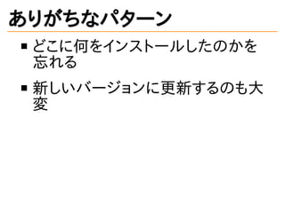 ありがちなパターン
どこに何をインストールしたのかを
忘れる
新しいバージョンに更新するのも大
変
 