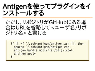 Antigenを使ってプラグインをイ
ンストールする
ただし、リポジトリがGitHubにある場
合はURLを省略して <ユーザ名/リポ
ジトリ名> と書ける
if [[ -f ~/.zsh/antigen/antigen.zsh ]]; then
source ~/.zsh/antigen/antigen.zsh
antigen bundle mollifier/cd-gitroot
antigen apply
fi
 