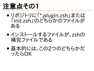 注意点その1
リポジトリに「*.plugin.zsh」または
「init.zsh」のどちらかのファイルが
ある
インストールするファイルが、zshの
補完ファイルである
基本的には、この2つのどちらかだ
ったらOK
 