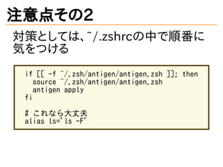 注意点その2
対策としては、~/.zshrcの中で順番に
気をつける
if [[ -f ~/.zsh/antigen/antigen.zsh ]]; then
source ~/.zsh/antigen/antigen.zsh
antigen apply
fi
# これなら大丈夫
alias ls='ls -F'
 