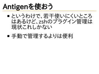 Antigenを使おう
というわけで、若干使いにくいところ
はあるけど、zshのプラグイン管理は
現状これしかない
手動で管理するよりは便利
 