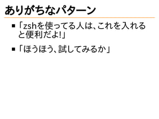 ありがちなパターン
「zshを使ってる人は、これを入れる
と便利だよ!」
「ほうほう、試してみるか」
 