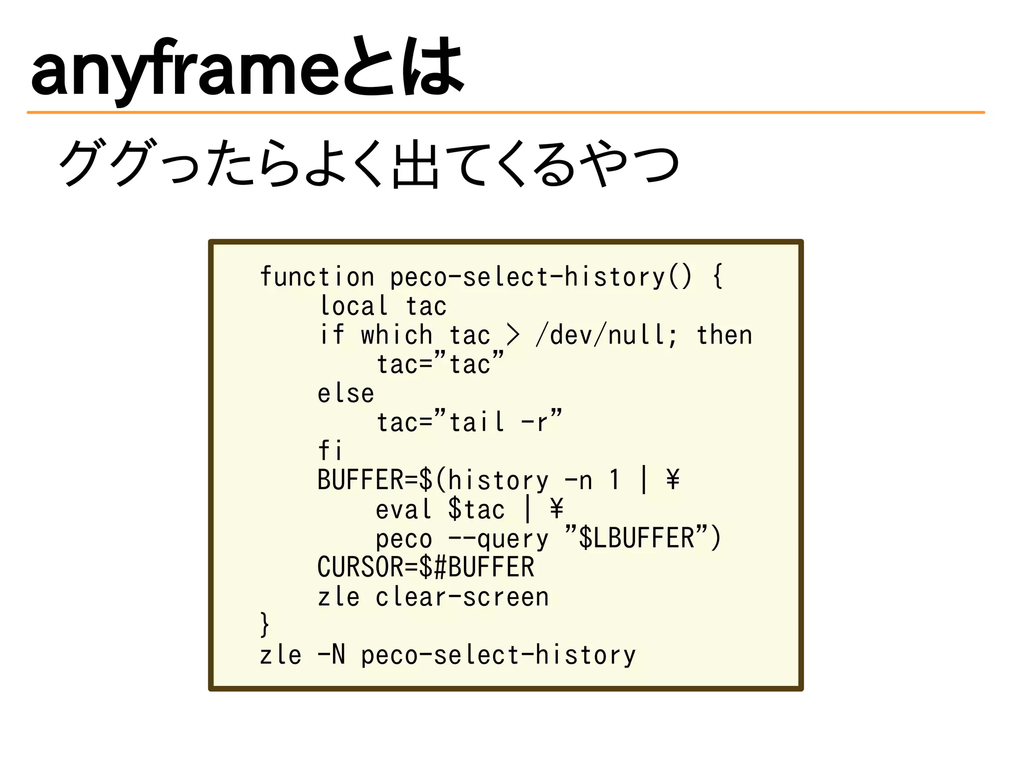 anyframeとは
ググったらよく出てくるやつ
function peco-select-history() {
local tac
if which tac > /dev/null; then
tac="tac"
else
tac="tail -r"
fi
BUFFER=$(history -n 1 | 
eval $tac | 
peco --query "$LBUFFER")
CURSOR=$#BUFFER
zle clear-screen
}
zle -N peco-select-history
 