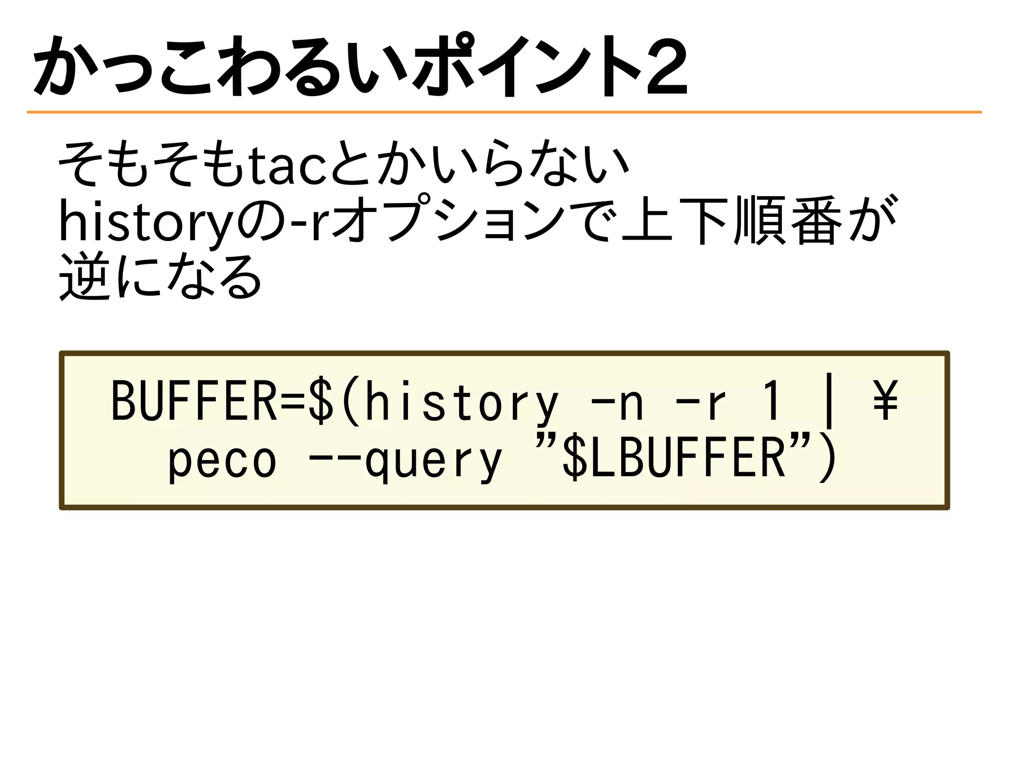 かっこわるいポイント2
そもそもtacとかいらない
historyの-rオプションで上下順番が
逆になる
BUFFER=$(history -n -r 1 | 
peco --query "$LBUFFER")
 